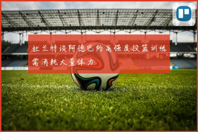 杜兰特谈阿德巴约高强度投篮训练需消耗大量体力