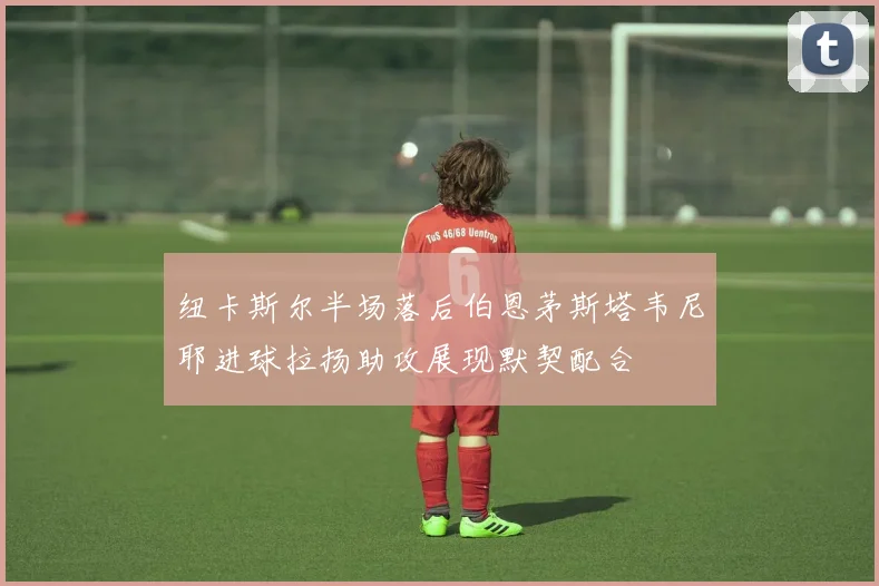 纽卡斯尔半场落后伯恩茅斯塔韦尼耶进球拉扬助攻展现默契配合