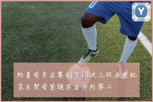 约基奇季后赛创下10次三双历史纪录东契奇紧随其后并列第二