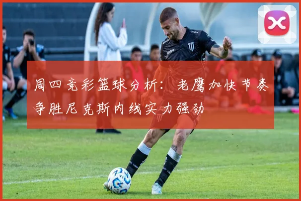 周四竞彩篮球分析：老鹰加快节奏争胜尼克斯内线实力强劲