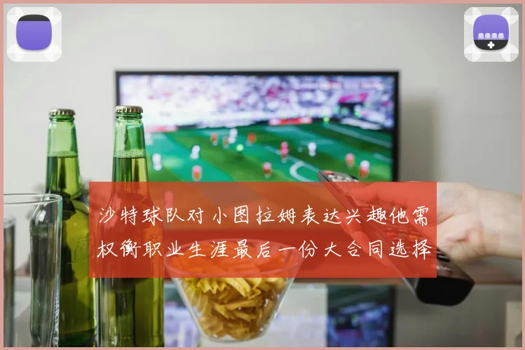 沙特球队对小图拉姆表达兴趣他需权衡职业生涯最后一份大合同选择