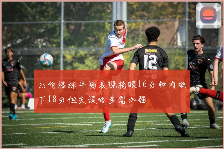 杰伦格林半场表现抢眼16分钟内砍下18分但失误略多需加强