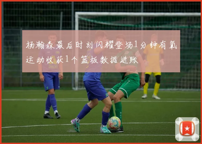 杨瀚森最后时刻闪耀登场1分钟有氧运动收获1个篮板数据进账