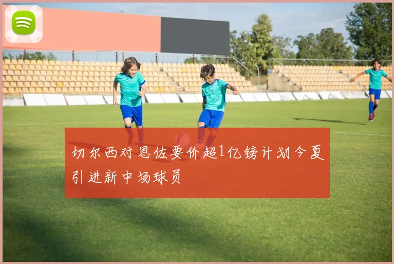 切尔西对恩佐要价超1亿镑计划今夏引进新中场球员