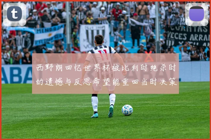 西野朗回忆世界杯被比利时绝杀时的遗憾与反思希望能重回当时决策时刻
