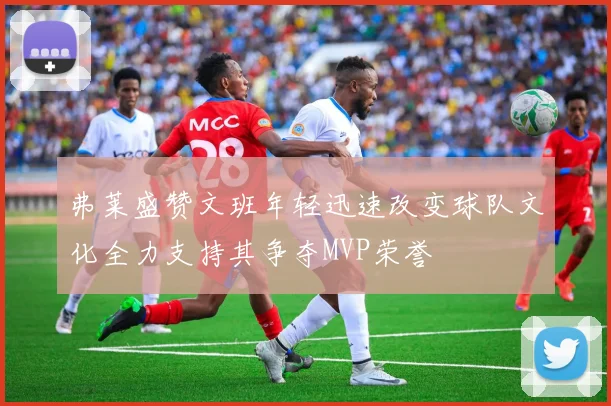 弗莱盛赞文班年轻迅速改变球队文化全力支持其争夺MVP荣誉