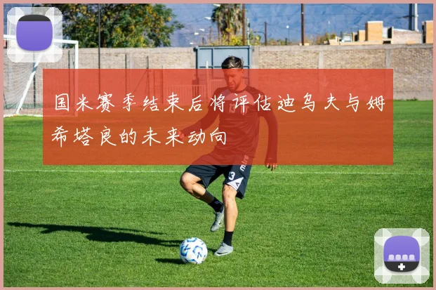 国米赛季结束后将评估迪乌夫与姆希塔良的未来动向