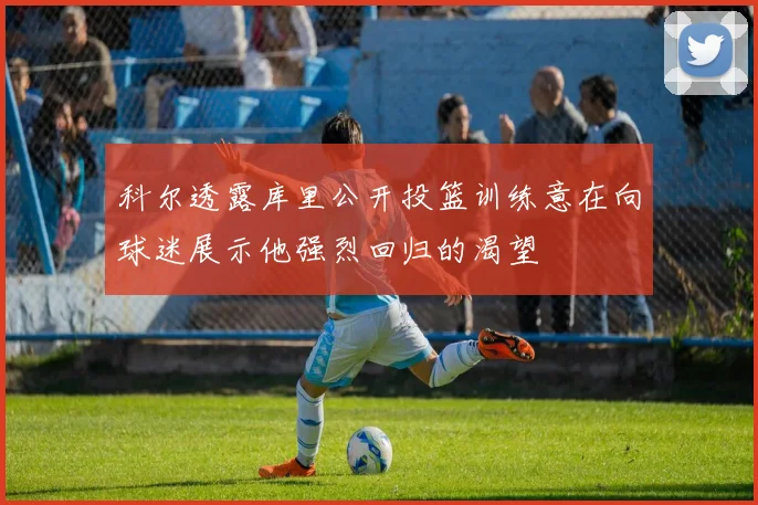 科尔透露库里公开投篮训练意在向球迷展示他强烈回归的渴望