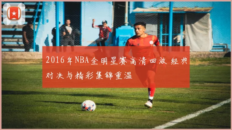 2016年NBA全明星赛高清回放 经典对决与精彩集锦重温